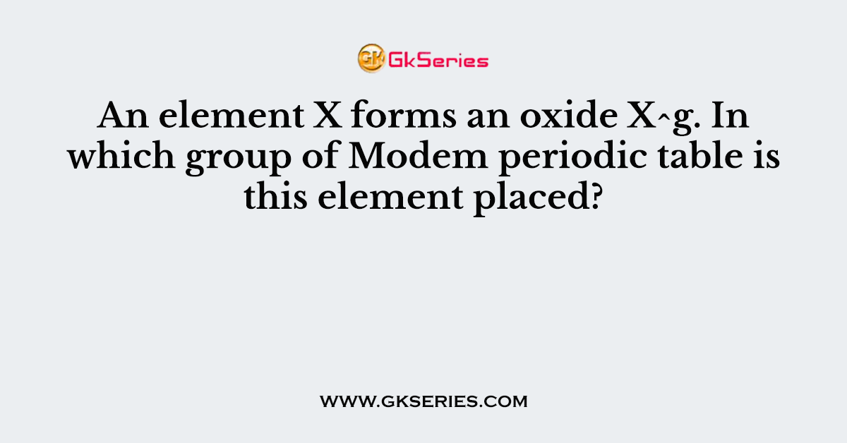 An element X forms an oxide X^g. In which group of Modem periodic table is this element placed?